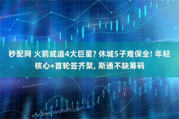 秒配网 火箭或追4大巨星? 休城5子难保全! 年轻核心+首轮签齐聚, 斯通不缺筹码