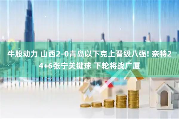 牛股动力 山西2-0青岛以下克上晋级八强! 奈特24+6张宁关键球 下轮将战广厦