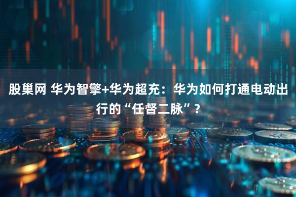 股巢网 华为智擎+华为超充：华为如何打通电动出行的“任督二脉”？