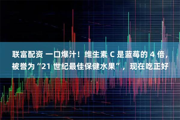 联富配资 一口爆汁！维生素 C 是蓝莓的 4 倍，被誉为“21 世纪最佳保健水果”，现在吃正好